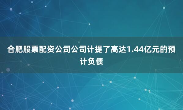 合肥股票配资公司公司计提了高达1.44亿元的预计负债