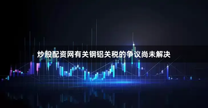 炒股配资网有关钢铝关税的争议尚未解决