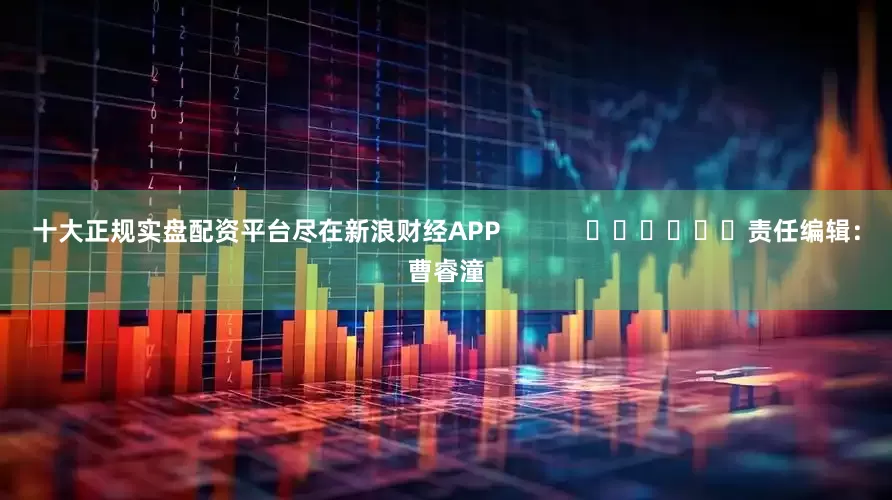 十大正规实盘配资平台尽在新浪财经APP            						责任编辑：曹睿潼