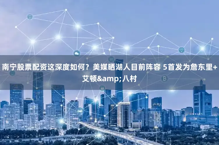 南宁股票配资这深度如何？美媒晒湖人目前阵容 5首发为詹东里+艾顿&八村