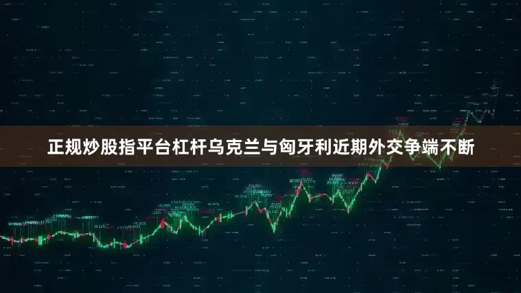 正规炒股指平台杠杆乌克兰与匈牙利近期外交争端不断