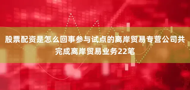 股票配资是怎么回事参与试点的离岸贸易专营公司共完成离岸贸易业务22笔
