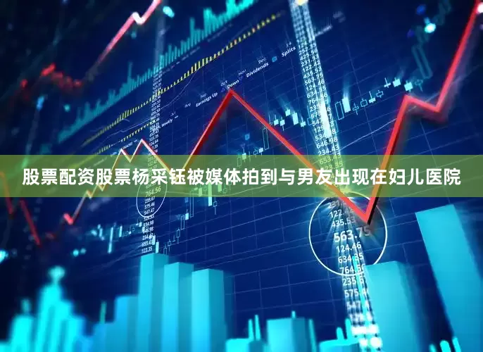 股票配资股票杨采钰被媒体拍到与男友出现在妇儿医院