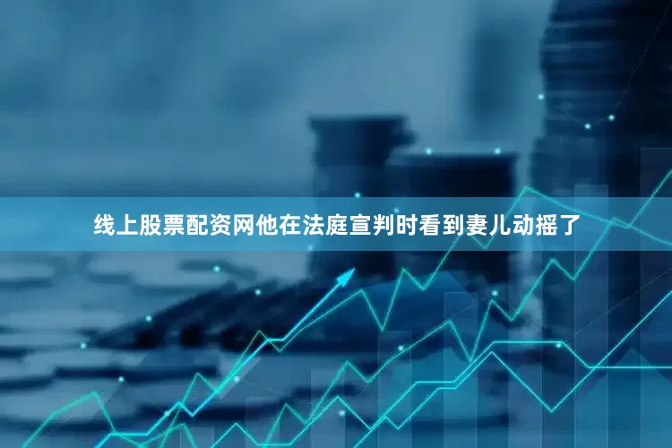 线上股票配资网他在法庭宣判时看到妻儿动摇了
