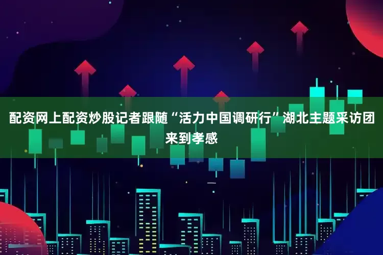 配资网上配资炒股记者跟随“活力中国调研行”湖北主题采访团来到孝感